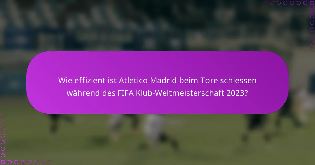 Wie effizient ist Atletico Madrid beim Tore schiessen während des FIFA Klub-Weltmeisterschaft 2023?
